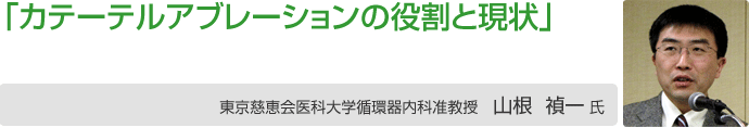 「心房細動治療におけるカテーテルアブレーションの役割と現状」
東京慈恵医科大学循環器内科准教授 山根 禎一氏