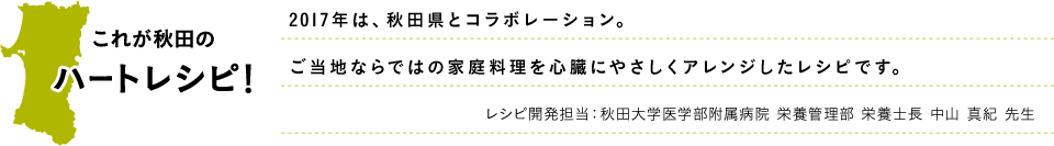 これが秋田のハートレシピ！2017年は、秋田県とコラボレーション。ご当地ならではの家庭料理を心臓にやさしくアレンジしたレシピです。レシピ開発担当：秋田大学医学部附属病院 栄養管理部 栄養士長 中山 真紀 先生