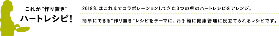 これが“作り置き”ハートレシピ！ 2018年はこれまでコラボレーションしてきた3つの県のハートレシピをアレンジ。簡単にできる“作り置き”レシピをテーマに、お手軽に健康管理に役立てられるレシピです。