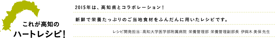 これが高知のハートレシピ！2015年は高知県とコラボレーション！新鮮で栄養たっぷりのご当地食材をふんだんに用いたレシピです。レシピ開発担当：高知大学医学部附属病院 栄養管理部 栄養管理副部長 伊與木 美保 先生