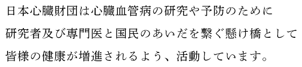 日本心臓財団は心臓血管病の研究や予防のために研究者及び専門医と国民のあいだを繋ぐ懸け橋として皆様の健康が増進されるよう、活動しています。