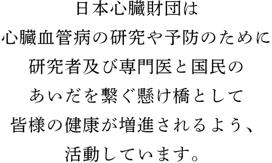 日本心臓財団は心臓血管病の研究や予防のために研究者及び専門医と国民のあいだを繋ぐ懸け橋として皆様の健康が増進されるよう、活動しています。