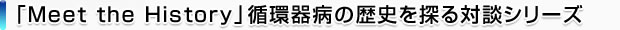 「Meet the History」循環器病の歴史を探る対談シリーズ